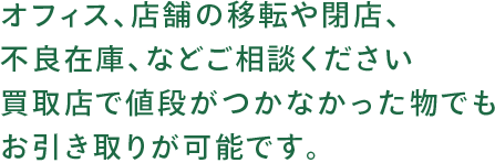 オフィス、店舗の移転や閉店、不良在庫、などご相談ください買取店で値段がつかなかった物でもお引き取りが可能です